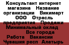 Консультант интернет магазина › Название организации ­ Викимарт, ООО › Отрасль предприятия ­ Продажи › Минимальный оклад ­ 15 000 - Все города Работа » Вакансии   . Чувашия респ.,Алатырь г.